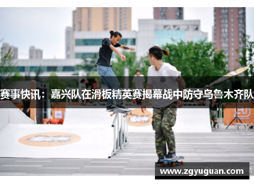 赛事快讯：嘉兴队在滑板精英赛揭幕战中防守乌鲁木齐队